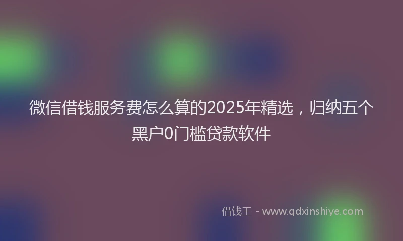 微信借钱服务费怎么算的2025年精选，归纳五个黑户0门槛贷款软件
