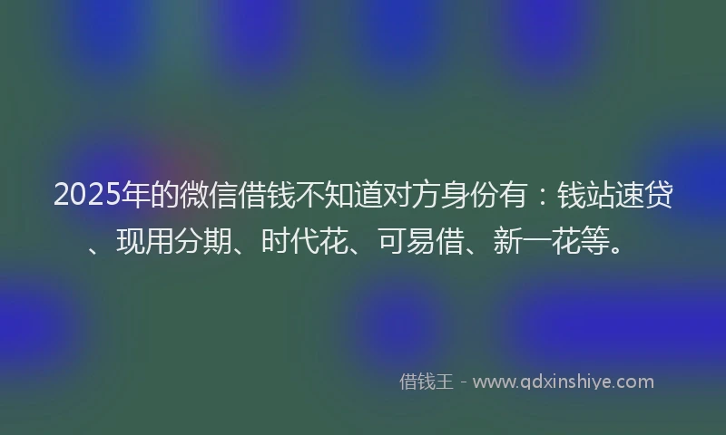 2025年的微信借钱不知道对方身份有：钱站速贷、现用分期、时代花、可易借、新一花等。