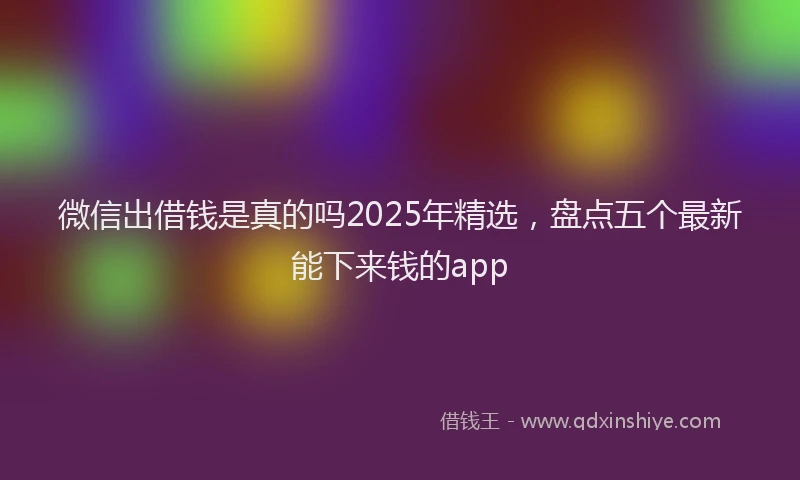 微信出借钱是真的吗2025年精选，盘点五个最新能下来钱的app