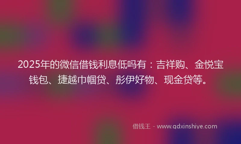 2025年的微信借钱利息低吗有：吉祥购、金悦宝钱包、捷越巾帼贷、彤伊好物、现金贷等。