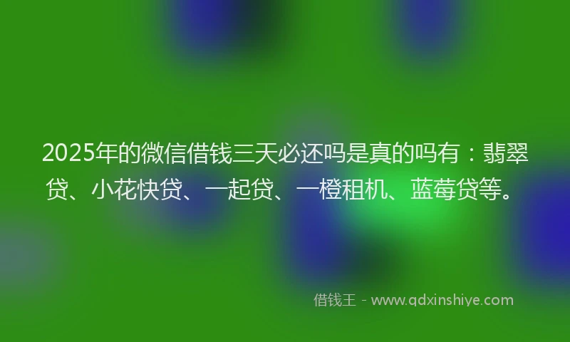 2025年的微信借钱三天必还吗是真的吗有：翡翠贷、小花快贷、一起贷、一橙租机、蓝莓贷等。