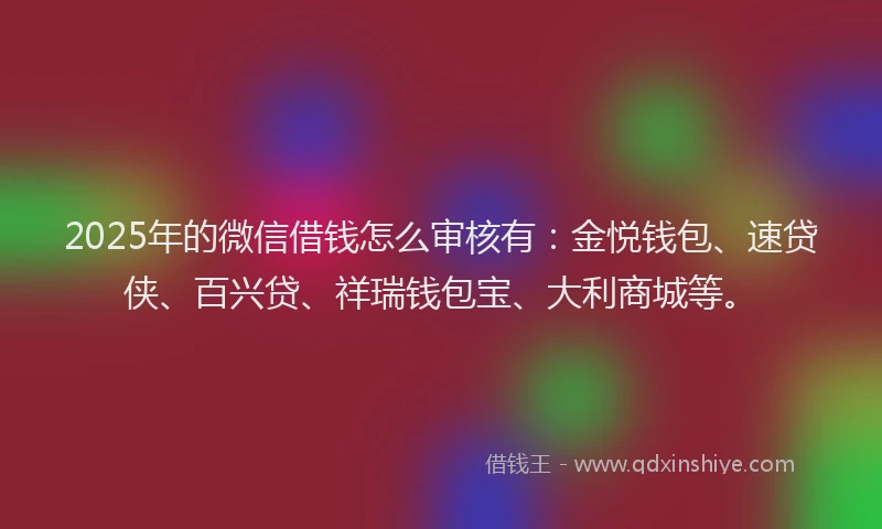 2025年的微信借钱怎么审核有：金悦钱包、速贷侠、百兴贷、祥瑞钱包宝、大利商城等。