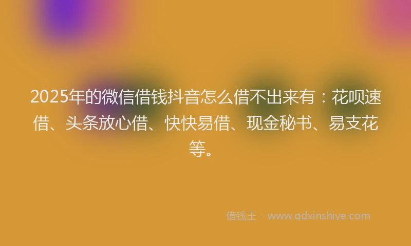 2025年的微信借钱抖音怎么借不出来有：花呗速借、头条放心借、快快易借、现金秘书、易支花等。