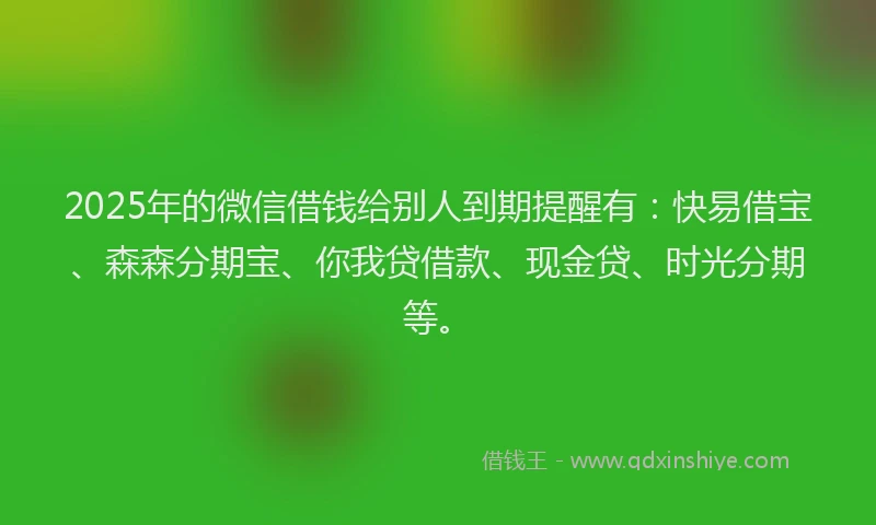 2025年的微信借钱给别人到期提醒有：快易借宝、森森分期宝、你我贷借款、现金贷、时光分期等。