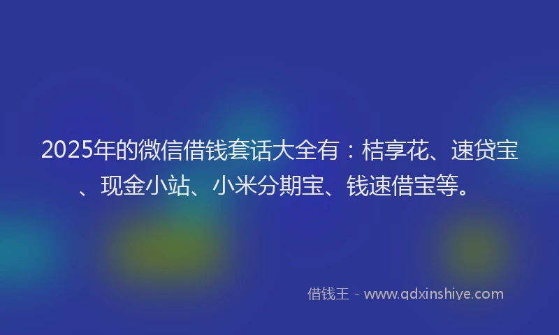 2025年的微信借钱套话大全有：桔享花、速贷宝、现金小站、小米分期宝、钱速借宝等。