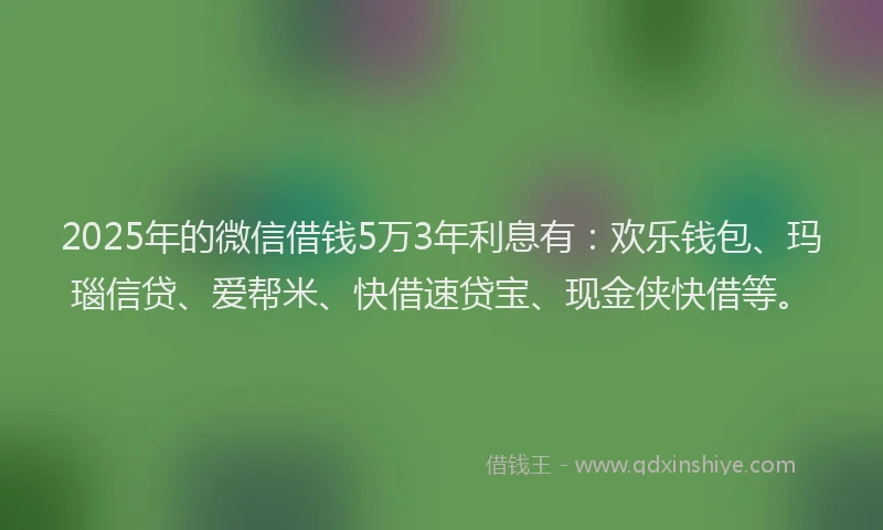 2025年的微信借钱5万3年利息有：欢乐钱包、玛瑙信贷、爱帮米、快借速贷宝、现金侠快借等。