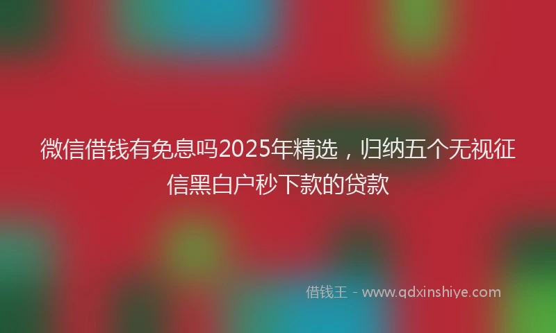 微信借钱有免息吗2025年精选，归纳五个无视征信黑白户秒下款的贷款