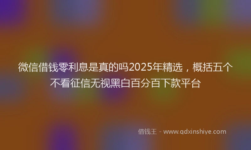 微信借钱零利息是真的吗2025年精选，概括五个不看征信无视黑白百分百下款平台