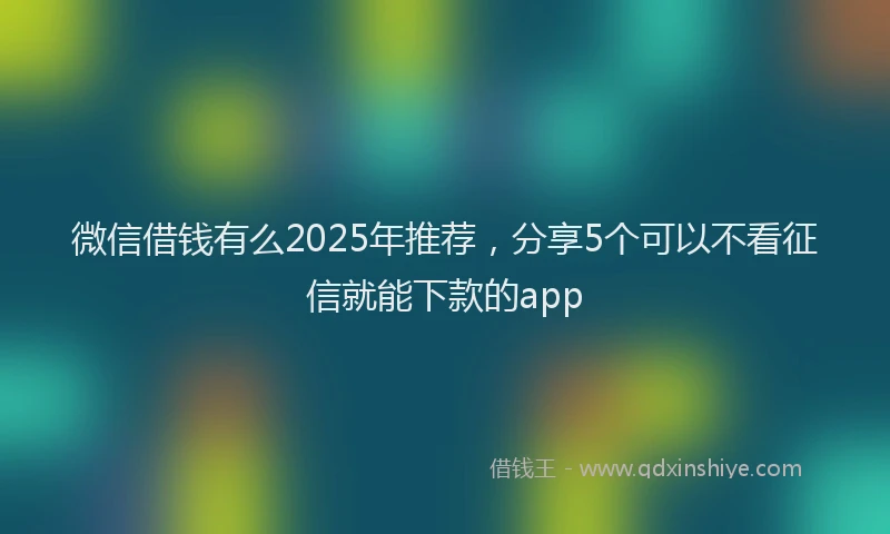 微信借钱有么2025年推荐，分享5个可以不看征信就能下款的app
