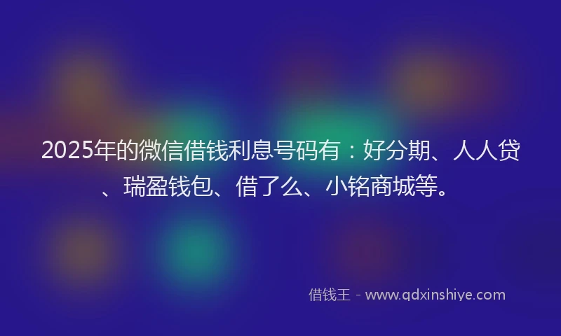 2025年的微信借钱利息号码有：好分期、人人贷、瑞盈钱包、借了么、小铭商城等。