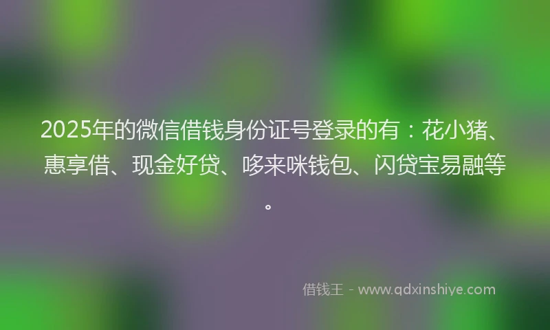 2025年的微信借钱身份证号登录的有：花小猪、惠享借、现金好贷、哆来咪钱包、闪贷宝易融等。