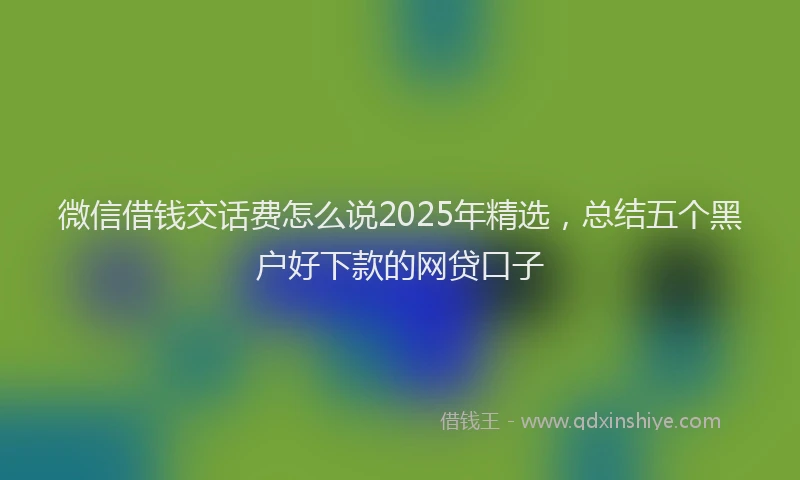 微信借钱交话费怎么说2025年精选，总结五个黑户好下款的网贷口子