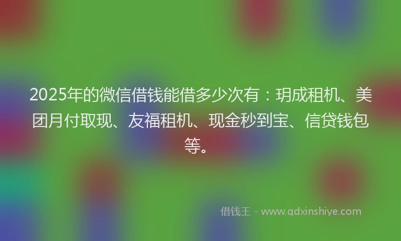 2025年的微信借钱能借多少次有：玥成租机、美团月付取现、友福租机、现金秒到宝、信贷钱包等。