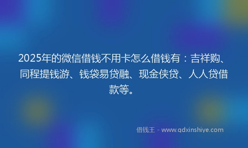 2025年的微信借钱不用卡怎么借钱有：吉祥购、同程提钱游、钱袋易贷融、现金侠贷、人人贷借款等。