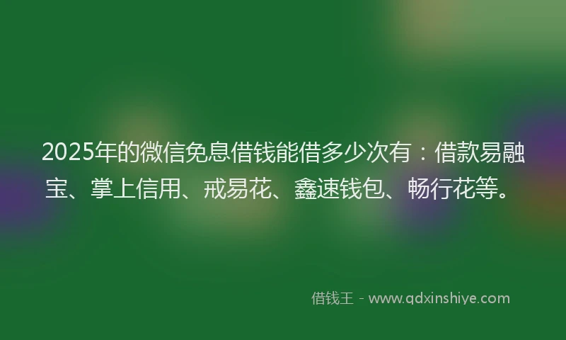 2025年的微信免息借钱能借多少次有：借款易融宝、掌上信用、戒易花、鑫速钱包、畅行花等。