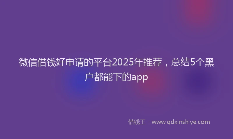 微信借钱好申请的平台2025年推荐，总结5个黑户都能下的app