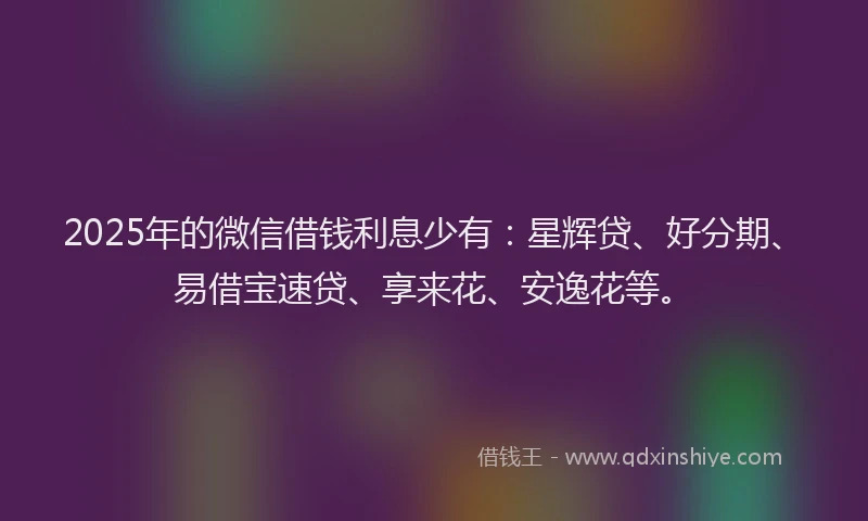 2025年的微信借钱利息少有：星辉贷、好分期、易借宝速贷、享来花、安逸花等。