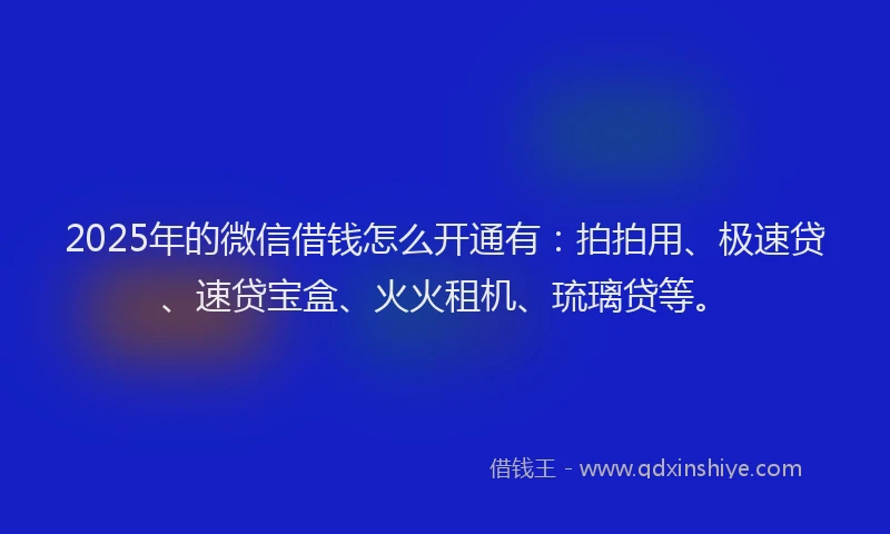 2025年的微信借钱怎么开通有：拍拍用、极速贷、速贷宝盒、火火租机、琉璃贷等。