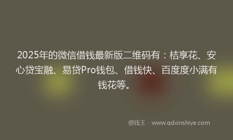 2025年的微信借钱最新版二维码有：桔享花、安心贷宝融、易贷Pro钱包、借钱快、百度度小满有钱花等。