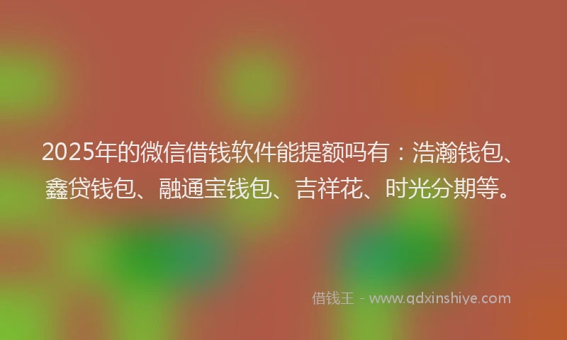 2025年的微信借钱软件能提额吗有：浩瀚钱包、鑫贷钱包、融通宝钱包、吉祥花、时光分期等。