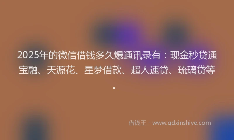 2025年的微信借钱多久爆通讯录有：现金秒贷通宝融、天源花、星梦借款、超人速贷、琉璃贷等。