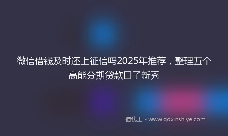 微信借钱及时还上征信吗2025年推荐，整理五个高能分期贷款口子新秀