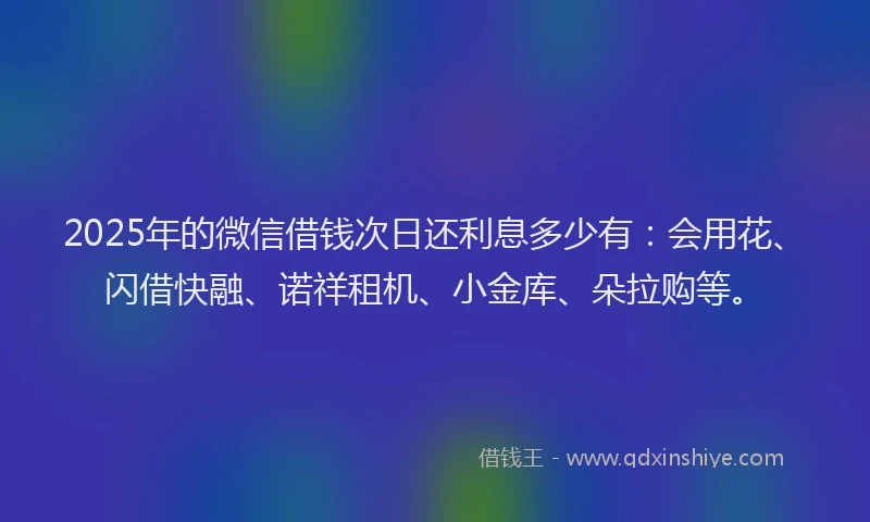 2025年的微信借钱次日还利息多少有：会用花、闪借快融、诺祥租机、小金库、朵拉购等。
