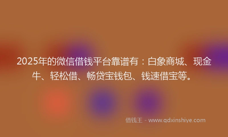 2025年的微信借钱平台靠谱有：白象商城、现金牛、轻松借、畅贷宝钱包、钱速借宝等。
