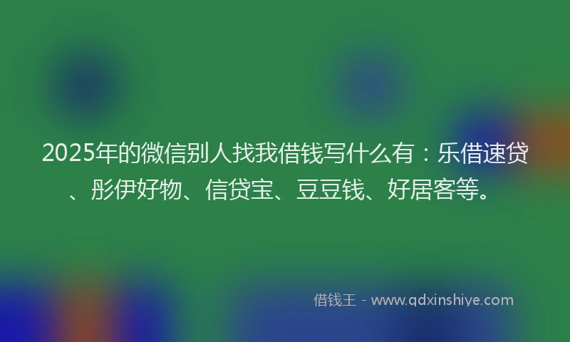 2025年的微信别人找我借钱写什么有：乐借速贷、彤伊好物、信贷宝、豆豆钱、好居客等。