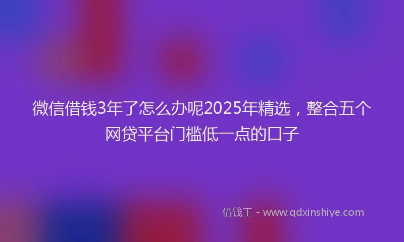 微信借钱3年了怎么办呢2025年精选，整合五个网贷平台门槛低一点的口子