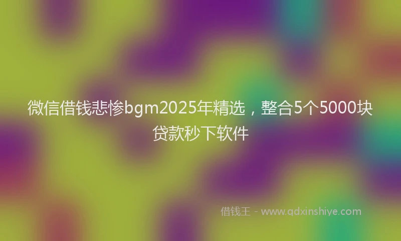 微信借钱悲惨bgm2025年精选，整合5个5000块贷款秒下软件