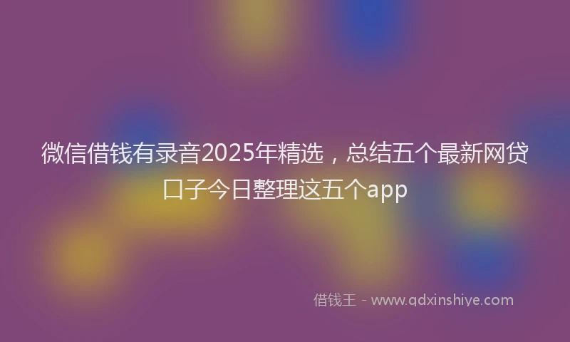 微信借钱有录音2025年精选，总结五个最新网贷口子今日整理这五个app