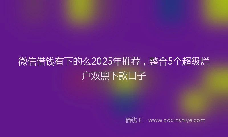 微信借钱有下的么2025年推荐，整合5个超级烂户双黑下款口子