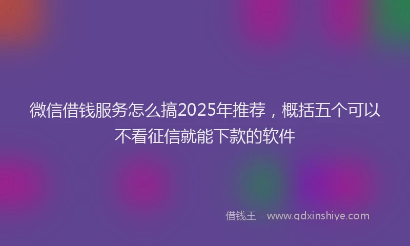 微信借钱服务怎么搞2025年推荐，概括五个可以不看征信就能下款的软件