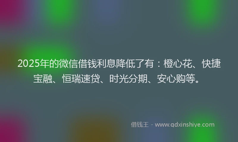 2025年的微信借钱利息降低了有：橙心花、快捷宝融、恒瑞速贷、时光分期、安心购等。