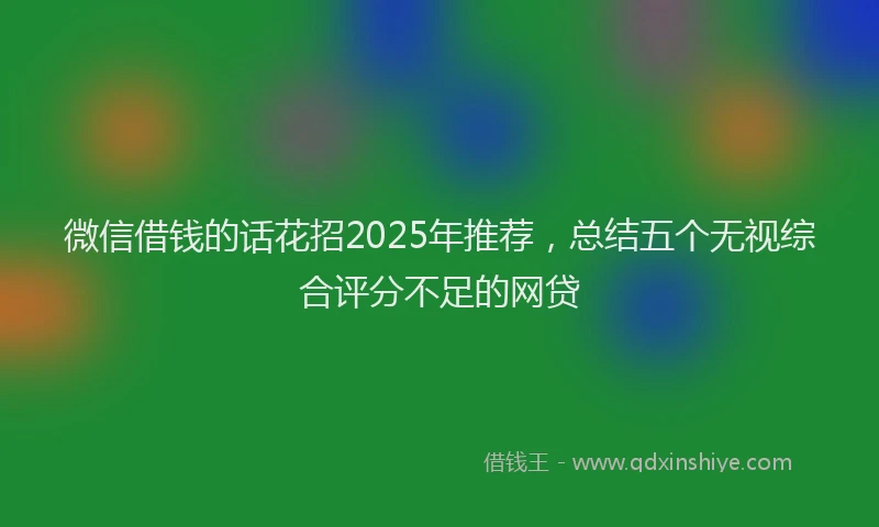 微信借钱的话花招2025年推荐，总结五个无视综合评分不足的网贷