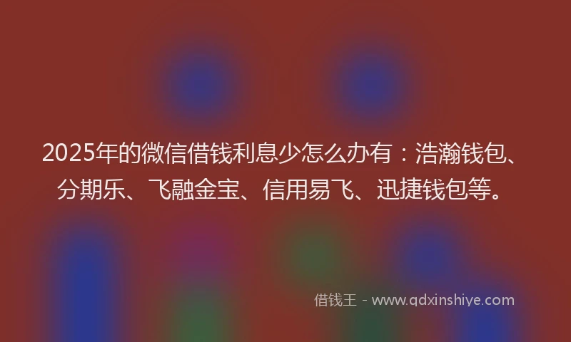 2025年的微信借钱利息少怎么办有：浩瀚钱包、分期乐、飞融金宝、信用易飞、迅捷钱包等。