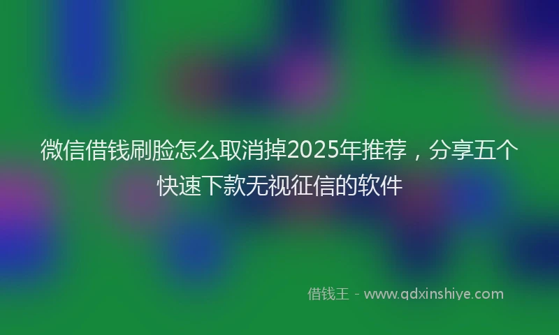 微信借钱刷脸怎么取消掉2025年推荐，分享五个快速下款无视征信的软件