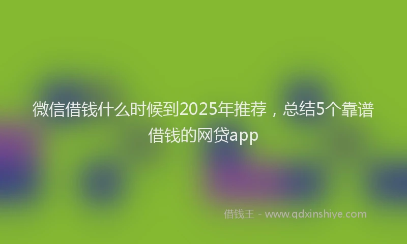 微信借钱什么时候到2025年推荐，总结5个靠谱借钱的网贷app