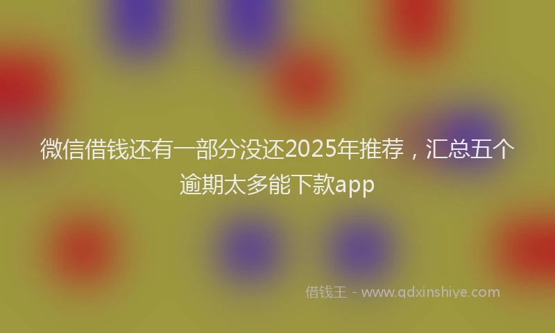 微信借钱还有一部分没还2025年推荐，汇总五个逾期太多能下款app