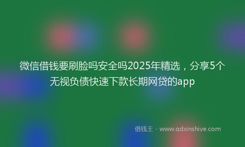 微信借钱要刷脸吗安全吗2025年精选，分享5个无视负债快速下款长期网贷的app