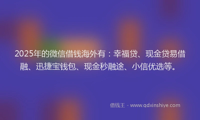 2025年的微信借钱海外有：幸福贷、现金贷易借融、迅捷宝钱包、现金秒融途、小信优选等。