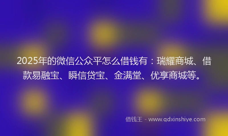 2025年的微信公众平怎么借钱有:瑞耀商城、借款易融宝、瞬信贷宝、金满堂、优享商城等。