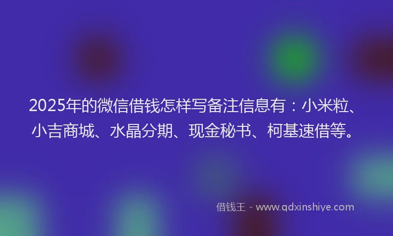 2025年的微信借钱怎样写备注信息有：小米粒、小吉商城、水晶分期、现金秘书、柯基速借等。
