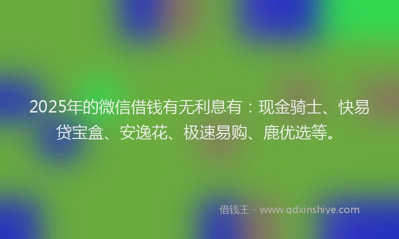 2025年的微信借钱有无利息有：现金骑士、快易贷宝盒、安逸花、极速易购、鹿优选等。