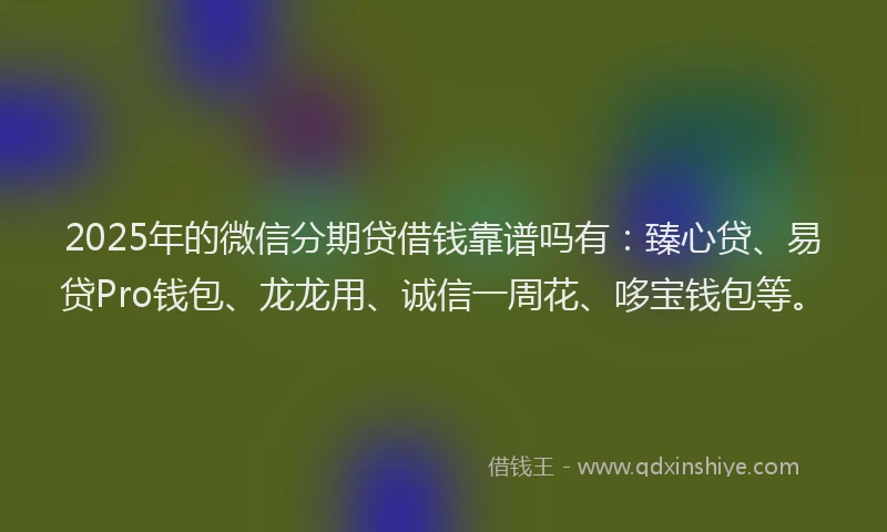 2025年的微信分期贷借钱靠谱吗有：臻心贷、易贷Pro钱包、龙龙用、诚信一周花、哆宝钱包等。