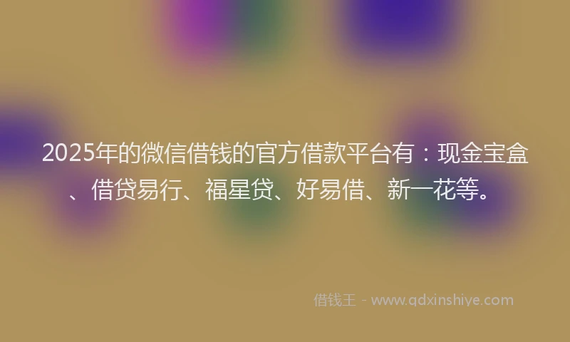 2025年的微信借钱的官方借款平台有：现金宝盒、借贷易行、福星贷、好易借、新一花等。