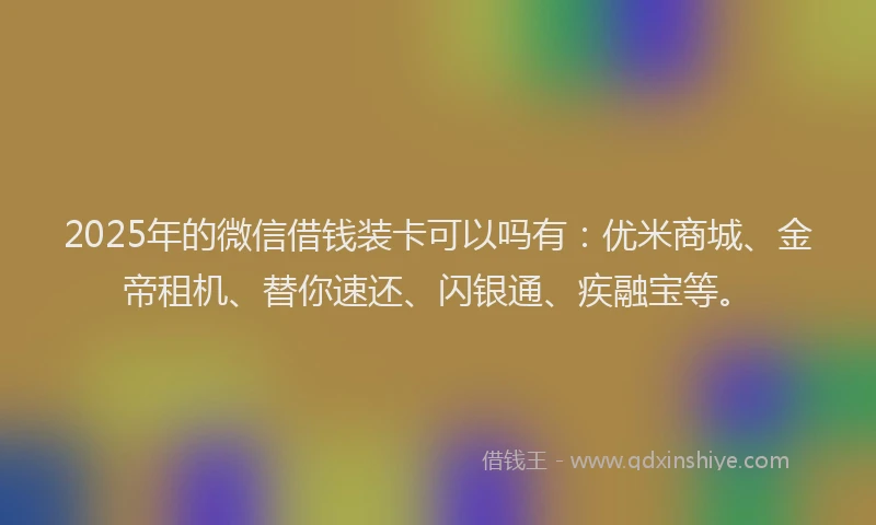 2025年的微信借钱装卡可以吗有：优米商城、金帝租机、替你速还、闪银通、疾融宝等。