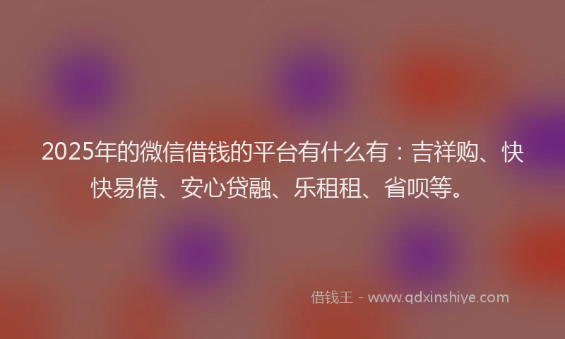 2025年的微信借钱的平台有什么有：吉祥购、快快易借、安心贷融、乐租租、省呗等。