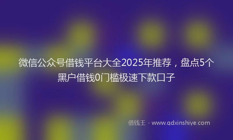 微信公众号借钱平台大全2025年推荐，盘点5个黑户借钱0门槛极速下款口子